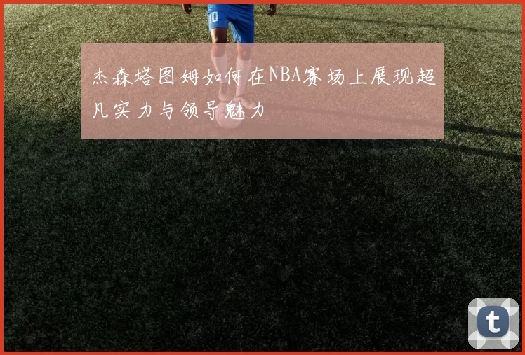 杰森塔图姆如何在NBA赛场上展现超凡实力与领导魅力