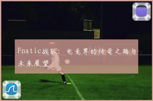 Fnatic战队：电竞界的传奇之路与未来展望