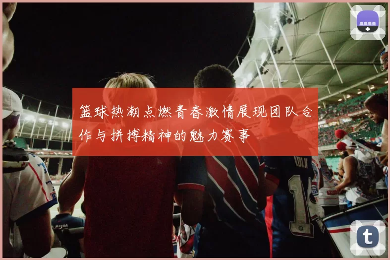 篮球热潮点燃青春激情展现团队合作与拼搏精神的魅力赛事