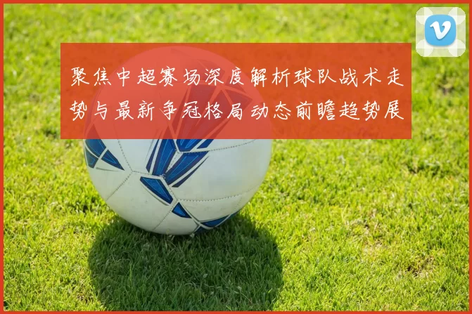 聚焦中超赛场深度解析球队战术走势与最新争冠格局动态前瞻趋势展