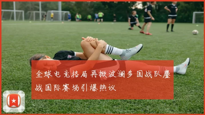 全球电竞格局再掀波澜多国战队鏖战国际赛场引爆热议