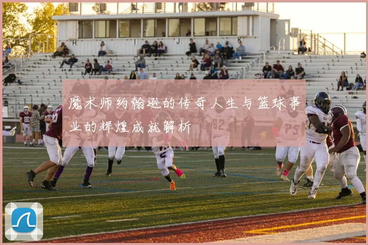 魔术师约翰逊的传奇人生与篮球事业的辉煌成就解析