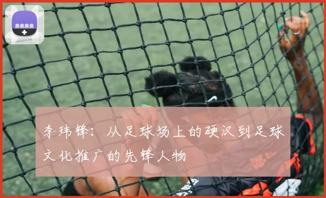 李玮锋：从足球场上的硬汉到足球文化推广的先锋人物