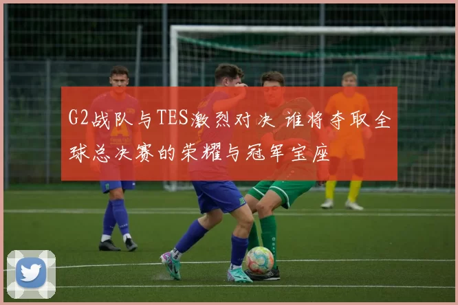 G2战队与TES激烈对决 谁将夺取全球总决赛的荣耀与冠军宝座