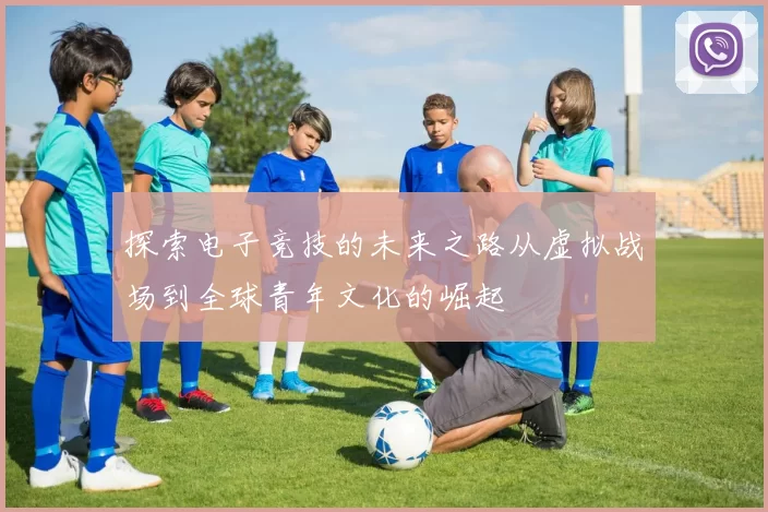 探索电子竞技的未来之路从虚拟战场到全球青年文化的崛起