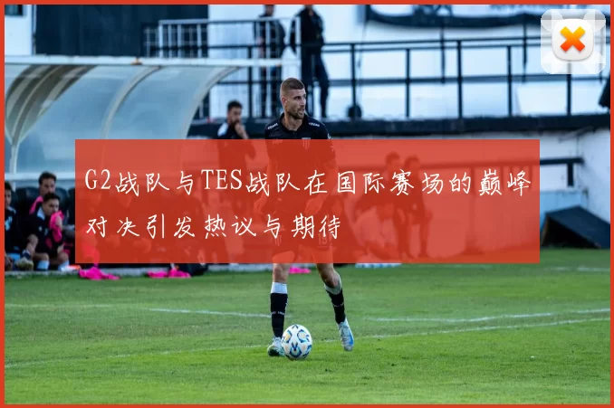 G2战队与TES战队在国际赛场的巅峰对决引发热议与期待