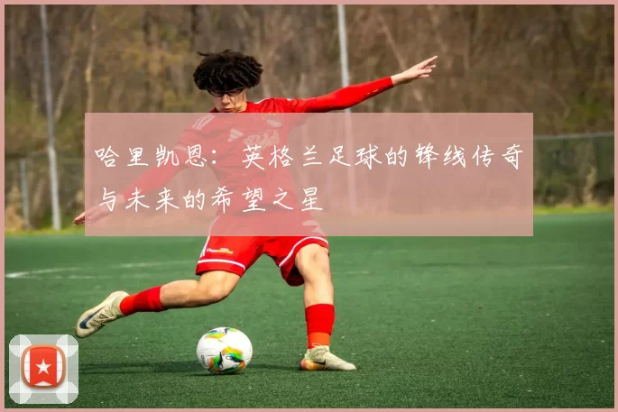 哈里凯恩：英格兰足球的锋线传奇与未来的希望之星