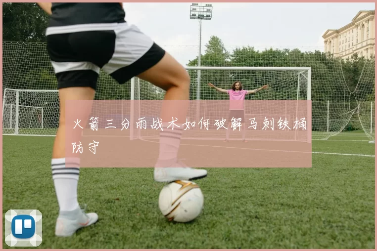 火箭三分雨战术如何破解马刺铁桶防守