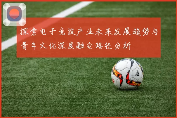 探索电子竞技产业未来发展趋势与青年文化深度融合路径分析