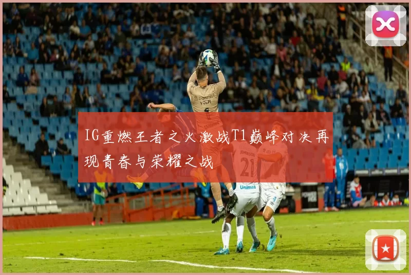 IG重燃王者之火激战T1巅峰对决再现青春与荣耀之战