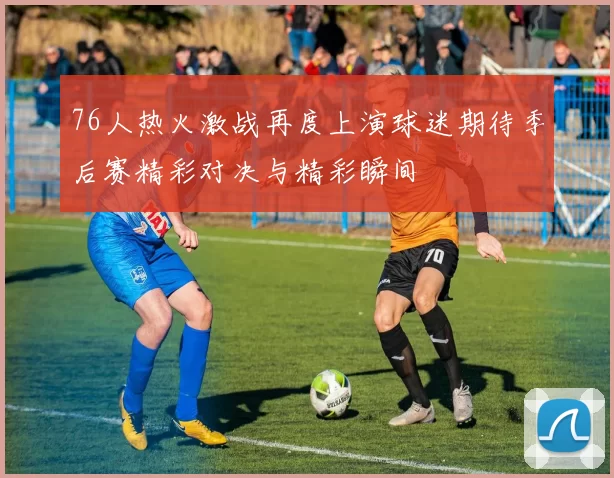 76人热火激战再度上演球迷期待季后赛精彩对决与精彩瞬间
